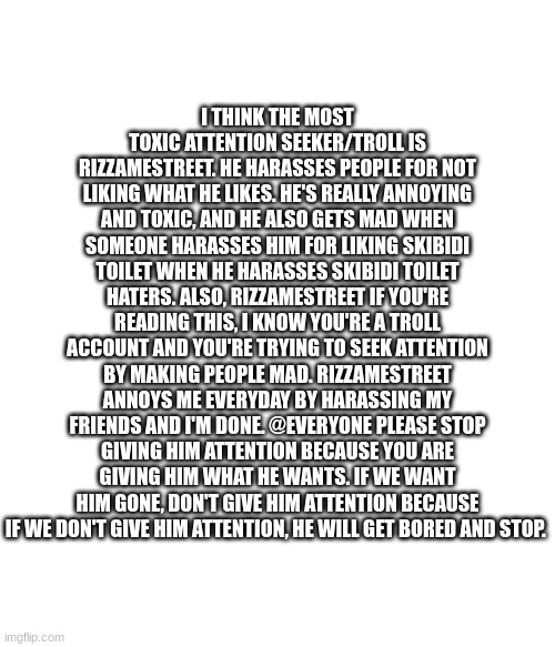 I THINK THE MOST TOXIC ATTENTION SEEKER/TROLL IS RIZZAMESTREET. HE HARASSES PEOPLE FOR NOT LIKING WHAT HE LIKES. HE'S REALLY ANNOYING AND TOXIC, AND HE ALSO GETS MAD WHEN SOMEONE HARASSES HIM FOR LIKING SKIBIDI TOILET WHEN HE HARASSES SKIBIDI TOILET HATERS. ALSO, RIZZAMESTREET IF YOU'RE READING THIS, I KNOW YOU'RE A TROLL ACCOUNT AND YOU'RE TRYING TO SEEK ATTENTION BY MAKING PEOPLE MAD. RIZZAMESTREET ANNOYS ME EVERYDAY BY HARASSING MY FRIENDS AND I'M DONE. @EVERYONE PLEASE STOP GIVING HIM ATTENTION BECAUSE YOU ARE GIVING HIM WHAT HE WANTS. IF WE WANT HIM GONE, DON'T GIVE HIM ATTENTION BECAUSE IF WE DON'T GIVE HIM ATTENTION, HE WILL GET BORED AND STOP. | made w/ Imgflip meme maker