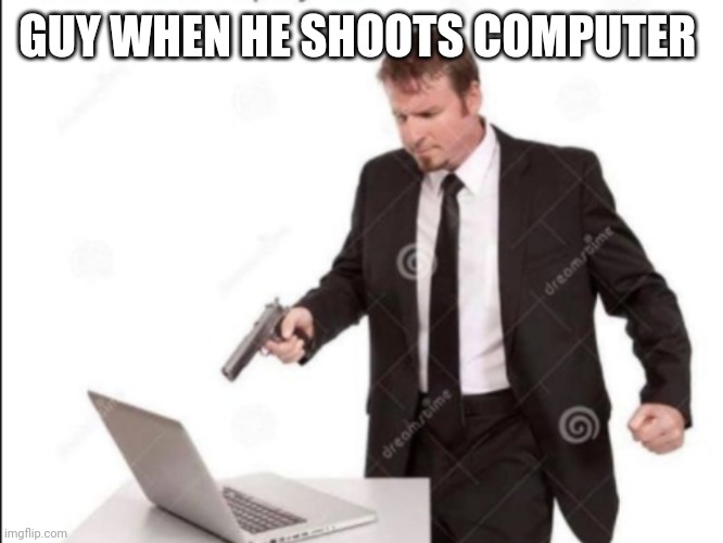 Guy shoots computer | GUY WHEN HE SHOOTS COMPUTER | image tagged in guy shoots computer | made w/ Imgflip meme maker