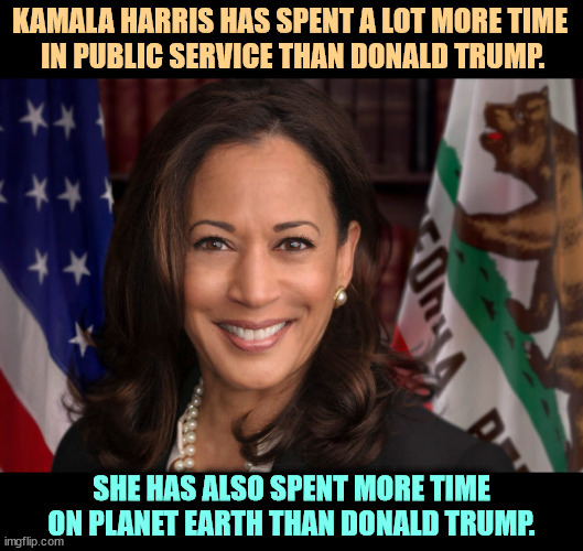 A new generation of leadership. Our next president. | KAMALA HARRIS HAS SPENT A LOT MORE TIME 
IN PUBLIC SERVICE THAN DONALD TRUMP. SHE HAS ALSO SPENT MORE TIME ON PLANET EARTH THAN DONALD TRUMP. | image tagged in state attorney general senator vice president kamala harris,smart,capable,unselfish,sane | made w/ Imgflip meme maker