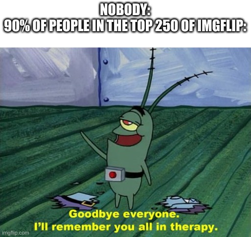 They gone for good | NOBODY:
90% OF PEOPLE IN THE TOP 250 OF IMGFLIP: | image tagged in goodbye everyone i'll remember you all in therapy,imgflip,imgflip users,top users,memes | made w/ Imgflip meme maker