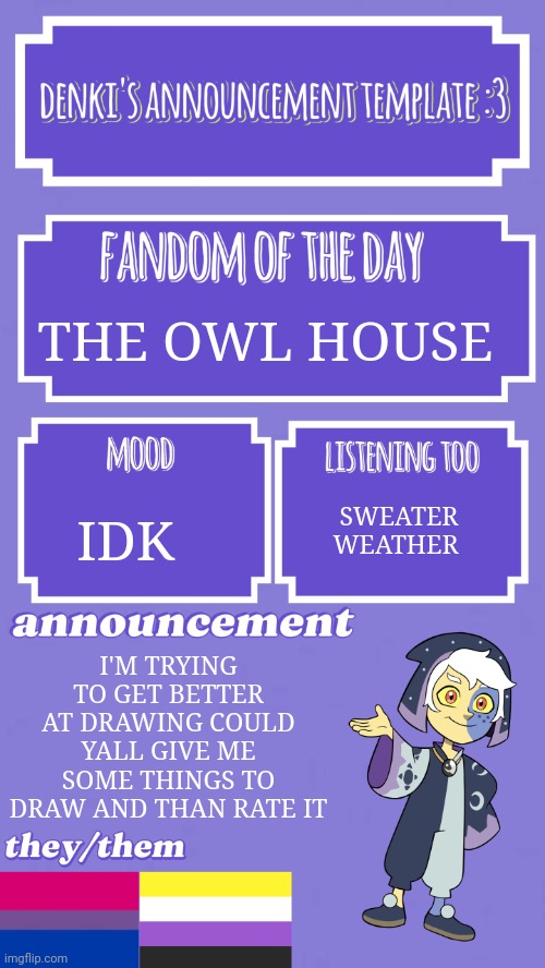 >:3 | THE OWL HOUSE; IDK; SWEATER WEATHER; I'M TRYING TO GET BETTER AT DRAWING COULD YALL GIVE ME SOME THINGS TO DRAW AND THAN RATE IT | image tagged in denki's announcement template | made w/ Imgflip meme maker