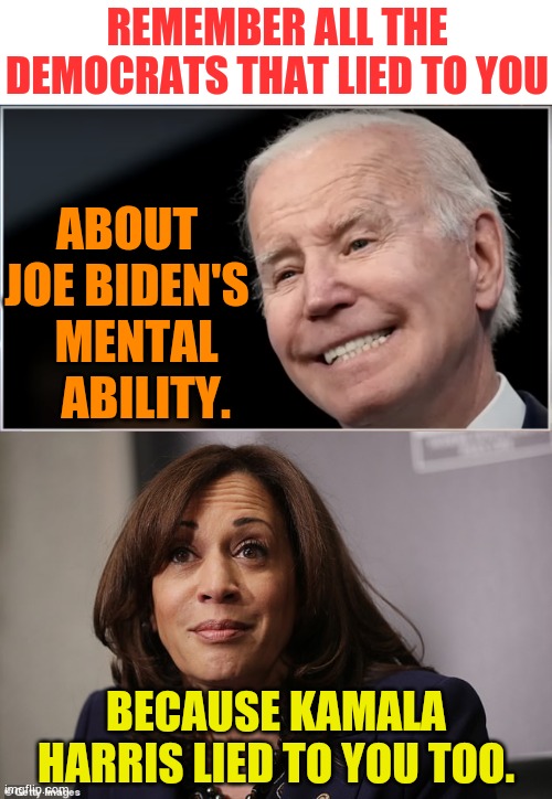 Lies, Lies, And More Lies | REMEMBER ALL THE DEMOCRATS THAT LIED TO YOU; ABOUT JOE BIDEN'S   MENTAL     ABILITY. BECAUSE KAMALA HARRIS LIED TO YOU TOO. | image tagged in joe biden - geezer goon groper,kamala harris is high,democrats,lies,more,memes | made w/ Imgflip meme maker