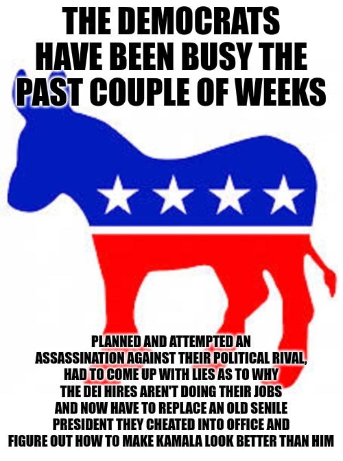 I don't know about you but the Republicans look better and better every day. | THE DEMOCRATS HAVE BEEN BUSY THE PAST COUPLE OF WEEKS; PLANNED AND ATTEMPTED AN ASSASSINATION AGAINST THEIR POLITICAL RIVAL, HAD TO COME UP WITH LIES AS TO WHY THE DEI HIRES AREN'T DOING THEIR JOBS AND NOW HAVE TO REPLACE AN OLD SENILE PRESIDENT THEY CHEATED INTO OFFICE AND FIGURE OUT HOW TO MAKE KAMALA LOOK BETTER THAN HIM | image tagged in democrat donkey | made w/ Imgflip meme maker