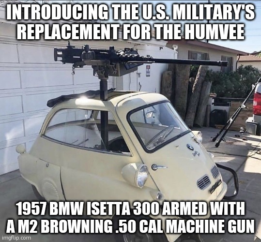 Isetta military | INTRODUCING THE U.S. MILITARY'S REPLACEMENT FOR THE HUMVEE; 1957 BMW ISETTA 300 ARMED WITH A M2 BROWNING .50 CAL MACHINE GUN | image tagged in 1957 bmw isetta 300 m2 browning 50 cal | made w/ Imgflip meme maker