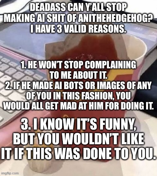I can’t wait for AI images of me to be made now or this gets turned into a copypasta. Pls and thank you. | DEADASS CAN Y’ALL STOP MAKING AI SHIT OF ANITHEHEDGEHOG? I HAVE 3 VALID REASONS. 1. HE WON’T STOP COMPLAINING TO ME ABOUT IT.
2. IF HE MADE AI BOTS OR IMAGES OF ANY OF YOU IN THIS FASHION, YOU WOULD ALL GET MAD AT HIM FOR DOING IT. 3. I KNOW IT’S FUNNY, BUT YOU WOULDN’T LIKE IT IF THIS WAS DONE TO YOU. | made w/ Imgflip meme maker