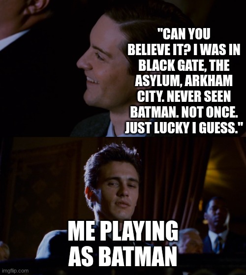 I am vengeance!! | "CAN YOU BELIEVE IT? I WAS IN BLACK GATE, THE ASYLUM, ARKHAM CITY. NEVER SEEN BATMAN. NOT ONCE. JUST LUCKY I GUESS."; ME PLAYING AS BATMAN | image tagged in james franco staring at tobey maguire | made w/ Imgflip meme maker