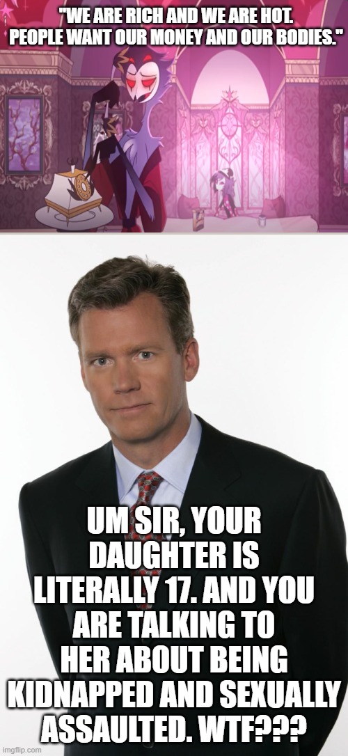 Wtf Stolas?? | ''WE ARE RICH AND WE ARE HOT. PEOPLE WANT OUR MONEY AND OUR BODIES.''; UM SIR, YOUR DAUGHTER IS LITERALLY 17. AND YOU ARE TALKING TO HER ABOUT BEING KIDNAPPED AND SEXUALLY ASSAULTED. WTF??? | image tagged in chris hansen,helluva boss,wtf,bruh | made w/ Imgflip meme maker