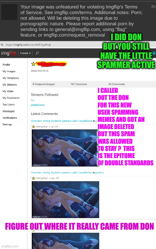 a 12 year old spams memes it doesn't agree with. I point it out. | I DID DON BUT YOU STILL HAVE THE LITTLE SPAMMER ACTIVE; I CALLED OUT THE DON FOR THIS NEW USER SPAMMING MEMES AND GOT AN IMAGE DELETED BUT THIS SPAM WAS ALLOWED TO STAY ?  THIS IS THE EPITOME OF DOUBLE STANDARDS; FIGURE OUT WHERE IT REALLY CAME FROM DON | made w/ Imgflip meme maker