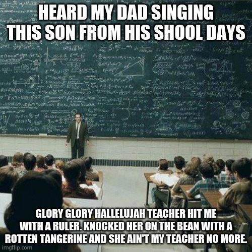 Set to "Battle Hymn of the Republic" | HEARD MY DAD SINGING THIS SON FROM HIS SHOOL DAYS; GLORY GLORY HALLELUJAH TEACHER HIT ME WITH A RULER. KNOCKED HER ON THE BEAN WITH A ROTTEN TANGERINE AND SHE AIN'T MY TEACHER NO MORE. | image tagged in school | made w/ Imgflip meme maker