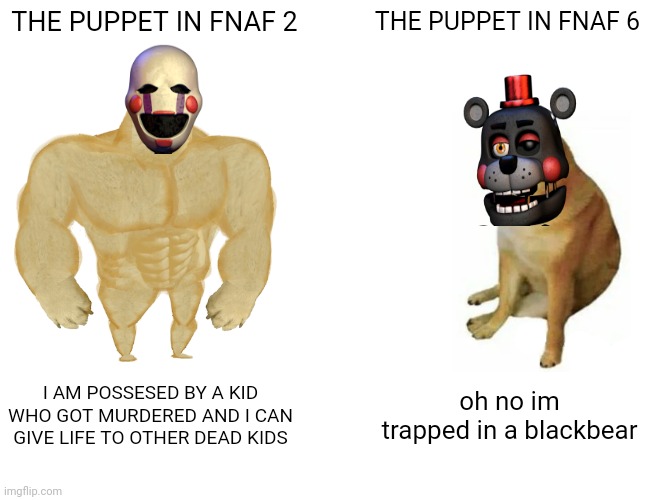 puppet | THE PUPPET IN FNAF 2; THE PUPPET IN FNAF 6; I AM POSSESED BY A KID WHO GOT MURDERED AND I CAN GIVE LIFE TO OTHER DEAD KIDS; oh no im trapped in a blackbear | image tagged in memes,buff doge vs cheems,fnaf,fnaf 2 | made w/ Imgflip meme maker