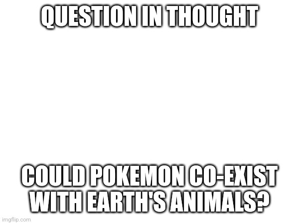 QUESTION IN THOUGHT; COULD POKEMON CO-EXIST WITH EARTH'S ANIMALS? | made w/ Imgflip meme maker