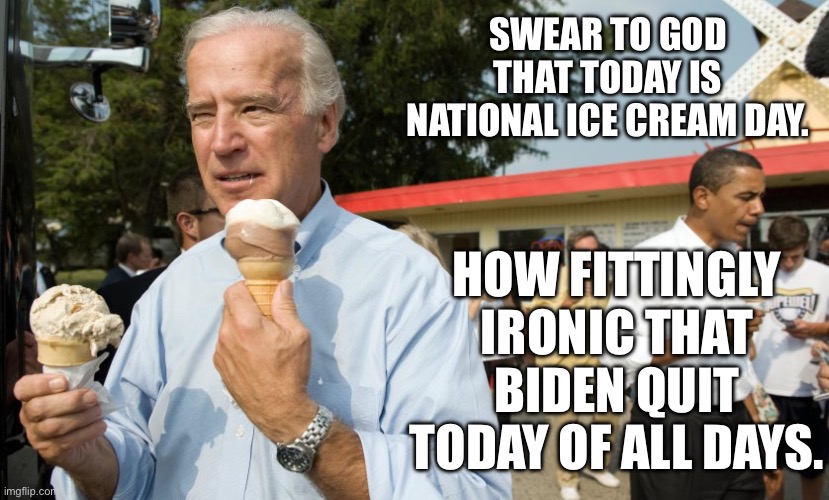 Sweet delicious irony | SWEAR TO GOD THAT TODAY IS NATIONAL ICE CREAM DAY. HOW FITTINGLY IRONIC THAT BIDEN QUIT TODAY OF ALL DAYS. | image tagged in joe biden ice cream day | made w/ Imgflip meme maker