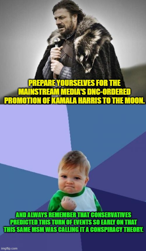 Oh Lord will we now start hearing about how competent is Kamala Harris! | PREPARE YOURSELVES FOR THE MAINSTREAM MEDIA'S DNC-ORDERED PROMOTION OF KAMALA HARRIS TO THE MOON. AND ALWAYS REMEMBER THAT CONSERVATIVES PREDICTED THIS TURN OF EVENTS SO EARLY ON THAT THIS SAME MSM WAS CALLING IT A CONSPIRACY THEORY. | image tagged in success kid | made w/ Imgflip meme maker