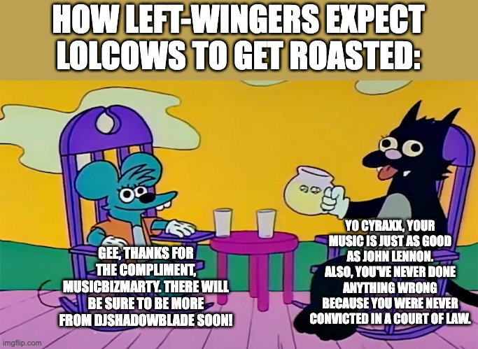 left-winger virtue signaling moment | HOW LEFT-WINGERS EXPECT LOLCOWS TO GET ROASTED:; YO CYRAXX, YOUR MUSIC IS JUST AS GOOD AS JOHN LENNON. ALSO, YOU'VE NEVER DONE ANYTHING WRONG BECAUSE YOU WERE NEVER CONVICTED IN A COURT OF LAW. GEE, THANKS FOR THE COMPLIMENT, MUSICBIZMARTY. THERE WILL BE SURE TO BE MORE FROM DJSHADOWBLADE SOON! | image tagged in itchy and scratchy lemonade,cyraxx,musicbizmarty,funny,internet culture,lolcow | made w/ Imgflip meme maker