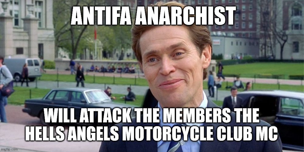 ANTIFA ANARCHIST WILL ATTACK THE MEMBERS THE HELLS ANGELS MOTORCYCLE CLUB MC | ANTIFA ANARCHIST; WILL ATTACK THE MEMBERS THE HELLS ANGELS MOTORCYCLE CLUB MC | image tagged in antifa,anarchist,hells angels mc,hells angels motorcycle club,outlaw motorcycle clubs,biker gangs | made w/ Imgflip meme maker