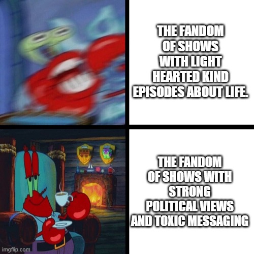 Mr. Krabs Panic vs Calm | THE FANDOM OF SHOWS WITH LIGHT HEARTED KIND EPISODES ABOUT LIFE. THE FANDOM OF SHOWS WITH STRONG POLITICAL VIEWS AND TOXIC MESSAGING | image tagged in mr krabs panic vs calm | made w/ Imgflip meme maker