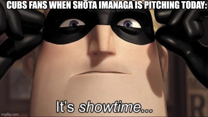 show time | CUBS FANS WHEN SHŌTA IMANAGA IS PITCHING TODAY: | image tagged in show time | made w/ Imgflip meme maker