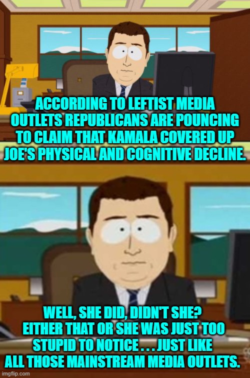 So which is it, she covered it up or she was too stupid to notice? | ACCORDING TO LEFTIST MEDIA OUTLETS REPUBLICANS ARE POUNCING TO CLAIM THAT KAMALA COVERED UP JOE'S PHYSICAL AND COGNITIVE DECLINE. WELL, SHE DID, DIDN'T SHE?  EITHER THAT OR SHE WAS JUST TOO STUPID TO NOTICE . . . JUST LIKE ALL THOSE MAINSTREAM MEDIA OUTLETS. | image tagged in aaaaand its gone | made w/ Imgflip meme maker