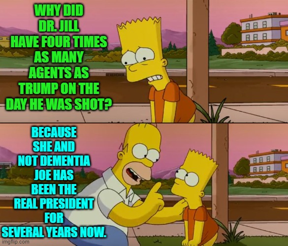 The truth hurts, doesn't it leftists? | WHY DID DR. JILL HAVE FOUR TIMES AS MANY AGENTS AS TRUMP ON THE DAY HE WAS SHOT? BECAUSE SHE AND NOT DEMENTIA JOE HAS BEEN THE REAL PRESIDENT FOR SEVERAL YEARS NOW. | image tagged in simpsons so far | made w/ Imgflip meme maker