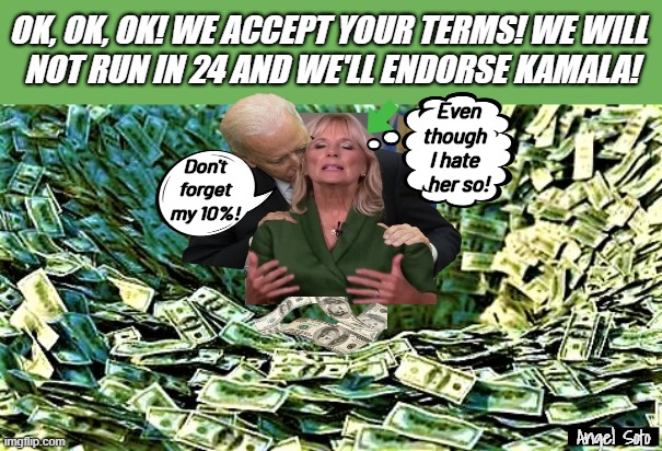 Joe and Jill Biden take the money and quit | OK, OK, OK! WE ACCEPT YOUR TERMS! WE WILL 
NOT RUN IN 24 AND WE'LL ENDORSE KAMALA! Even
though
I hate
  her so! Don't
forget
my 10%! Angel Soto | image tagged in wasteful spending,joe biden,jil biden,kamala harris,presidential election,2024 elections | made w/ Imgflip meme maker