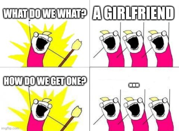 What Do We Want | WHAT DO WE WHAT? A GIRLFRIEND; ... HOW DO WE GET ONE? | image tagged in memes,what do we want | made w/ Imgflip meme maker