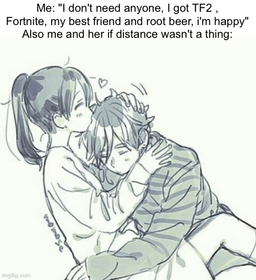 Me: "I don't need anyone, I got TF2 , Fortnite, my best friend and root beer, i'm happy"
Also me and her if distance wasn't a thing: | made w/ Imgflip meme maker