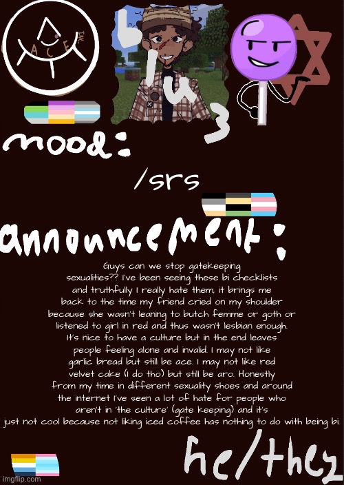 v Read all of it | Guys can we stop gatekeeping sexualities?? I’ve been seeing these bi checklists and truthfully I really hate them, it brings me back to the time my friend cried on my shoulder because she wasn’t leaning to butch femme or goth or listened to girl in red and thus wasn’t lesbian enough. It’s nice to have a culture but in the end leaves people feeling alone and invalid. I may not like garlic bread but still be ace. I may not like red velvet cake (I do tho) but still be aro. Honestly from my time in different sexuality shoes and around the internet I’ve seen a lot of hate for people who aren’t in ‘the culture’ (gate keeping) and it’s just not cool because not liking iced coffee has nothing to do with being bi. /srs | image tagged in blu3 s cool temp | made w/ Imgflip meme maker