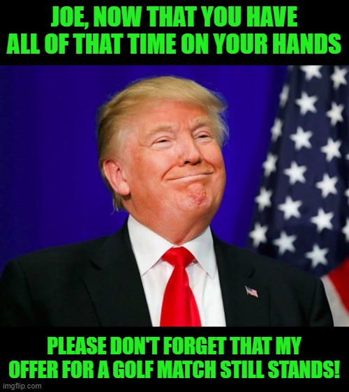 It's good to be Trump | JOE, NOW THAT YOU HAVE ALL OF THAT TIME ON YOUR HANDS; PLEASE DON'T FORGET THAT MY OFFER FOR A GOLF MATCH STILL STANDS! | image tagged in trump smile,biden out,trump wins,maga,ultra maga | made w/ Imgflip meme maker