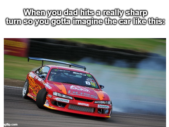 meme | When you dad hits a really sharp turn so you gotta imagine the car like this: | image tagged in fun,relatable memes | made w/ Imgflip meme maker