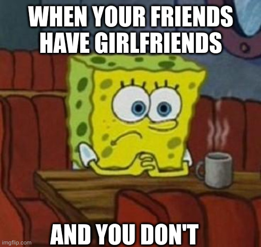 Lonely Spongebob | WHEN YOUR FRIENDS HAVE GIRLFRIENDS; AND YOU DON'T | image tagged in lonely spongebob | made w/ Imgflip meme maker