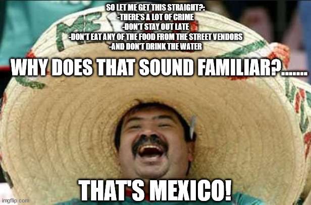 That's Mexico! | SO LET ME GET THIS STRAIGHT?:
-THERE'S A LOT OF CRIME
-DON'T STAY OUT LATE
-DON'T EAT ANY OF THE FOOD FROM THE STREET VENDORS
-AND DON'T DRINK THE WATER; WHY DOES THAT SOUND FAMILIAR?....... THAT'S MEXICO! | image tagged in mexican word of the day | made w/ Imgflip meme maker