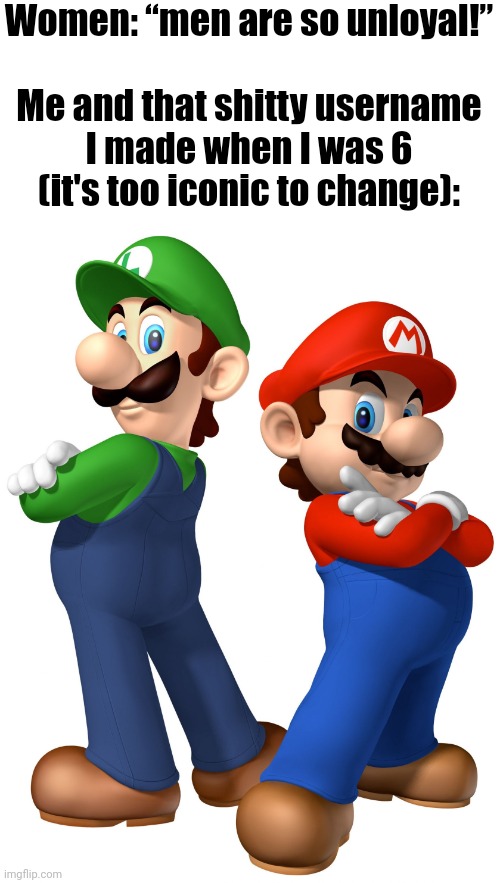 . | Women: “men are so unloyal!”
 
Me and that shitty username I made when I was 6 (it's too iconic to change): | image tagged in mario and lugi stop liberalism | made w/ Imgflip meme maker