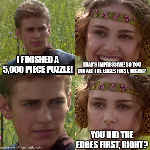 how is this possible- | I FINISHED A 5,000 PIECE PUZZLE! THAT'S IMPRESSIVE! SO YOU DID ALL THE EDGES FIRST, RIGHT? YOU DID THE EDGES FIRST, RIGHT? | image tagged in anakin padme 4 panel,ai_meme,ai,jigsaw,puzzle,weird | made w/ Imgflip meme maker