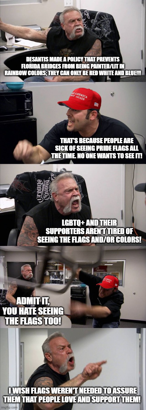 Bit of a Hot take here... | DESANTIS MADE A POLICY THAT PREVENTS FLORIDA BRIDGES FROM BEING PAINTED/LIT IN RAINBOW COLORS; THEY CAN ONLY BE RED WHITE AND BLUE!!! THAT'S BECAUSE PEOPLE ARE SICK OF SEEING PRIDE FLAGS ALL THE TIME. NO ONE WANTS TO SEE IT! LGBTQ+ AND THEIR SUPPORTERS AREN'T TIRED OF SEEING THE FLAGS AND/OR COLORS! ADMIT IT, YOU HATE SEEING THE FLAGS TOO! I WISH FLAGS WEREN'T NEEDED TO ASSURE THEM THAT PEOPLE LOVE AND SUPPORT THEM! | image tagged in memes,american chopper argument,memorial day,labor day,lgbtq,desantis | made w/ Imgflip meme maker