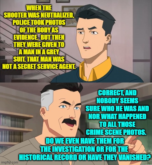 It's getting hinkier and hinkier, isn't it? | WHEN THE SHOOTER WAS NEUTRALIZED, POLICE TOOK PHOTOS OF THE BODY AS EVIDENCE.  BUT THEN THEY WERE GIVEN TO A MAN IN A GREY SUIT. THAT MAN WAS NOT A SECRET SERVICE AGENT. CORRECT, AND NOBODY SEEMS SURE WHO HE WAS AND NOR WHAT HAPPENED TO ALL THOSE CRIME SCENE PHOTOS. DO WE EVEN HAVE THEM FOR THE INVESTIGATION OR FOR THE  HISTORICAL RECORD OR HAVE THEY VANISHED? | image tagged in that's the neat part you don't | made w/ Imgflip meme maker