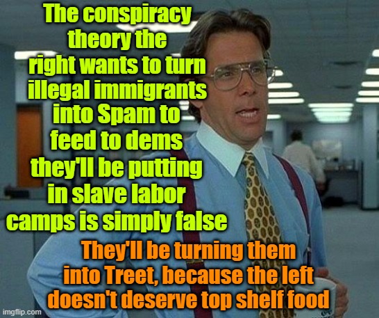 Conspiracy theories | The conspiracy theory the right wants to turn illegal immigrants; into Spam to feed to dems they'll be putting in slave labor camps is simply false; They'll be turning them into Treet, because the left doesn't deserve top shelf food | image tagged in memes,trump,election,conspiracy theory,maga | made w/ Imgflip meme maker