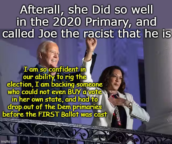 PLUS, Jill HATES HER GUTS for calling Joe a racist in primaries | Afterall, she Did so well in the 2020 Primary, and called Joe the racist that he is; I am so confident in our ability to rig the election, I am backing someone who could not even BUY a vote in her own state, and had to drop out of the Dem primaries before the FIRST Ballot was cast | image tagged in kamala rigged election meme,and he still supports her | made w/ Imgflip meme maker
