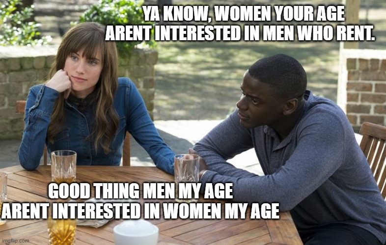 Dating in your 30s be like | YA KNOW, WOMEN YOUR AGE ARENT INTERESTED IN MEN WHO RENT. GOOD THING MEN MY AGE ARENT INTERESTED IN WOMEN MY AGE | image tagged in dating,30s | made w/ Imgflip meme maker