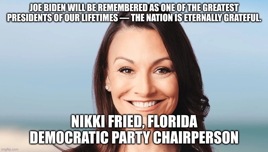 biden | JOE BIDEN WILL BE REMEMBERED AS ONE OF THE GREATEST PRESIDENTS OF OUR LIFETIMES — THE NATION IS ETERNALLY GRATEFUL. NIKKI FRIED, FLORIDA DEMOCRATIC PARTY CHAIRPERSON | made w/ Imgflip meme maker