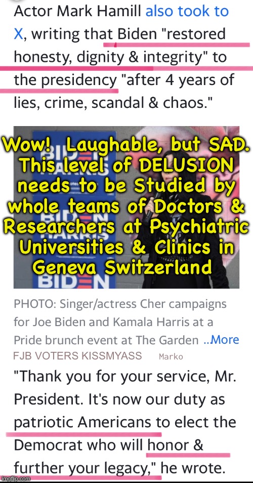 What are THEY smokin’?! | Wow!  Laughable, but SAD.
This level of DELUSION
needs to be Studied by
whole teams of Doctors &
Researchers at Psychiatric
Universities & Clinics in
Geneva Switzerland; FJB VOTERS KISSMYASS; Marko | image tagged in memes,tributes to biden,such a selfless icon of ethics,kissmyass u flaming idiots,we r sick of ur bullshit,fjb voters kissmyass | made w/ Imgflip meme maker
