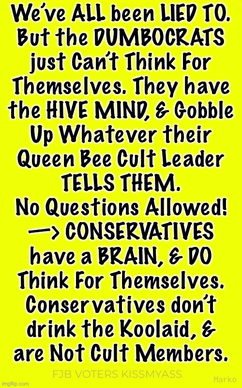 I mean…. Does this even need to be stated? | We’ve ALL been LIED TO.
But the DUMBOCRATS
just Can’t Think For
Themselves. They have
the HIVE MIND, & Gobble
Up Whatever their
Queen Bee Cult Leader
TELLS THEM.
No Questions Allowed!
—> CONSERVATIVES

have a BRAIN, & DO
Think For Themselves.
Conservatives don’t
drink the Koolaid, &
are Not Cult Members. Marko; FJB VOTERS KISSMYASS | image tagged in memes,demonrats r an embarrassment to the human species,so freaking stoopid,lie cheat steal,fjb voters kissmyass | made w/ Imgflip meme maker