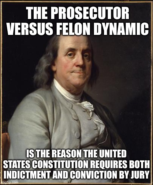 Prior to the Enactment of the United States Constitution Benjamin Franklin was Enemy of the State | THE PROSECUTOR VERSUS FELON DYNAMIC; IS THE REASON THE UNITED STATES CONSTITUTION REQUIRES BOTH INDICTMENT AND CONVICTION BY JURY | image tagged in benjamin franklin | made w/ Imgflip meme maker