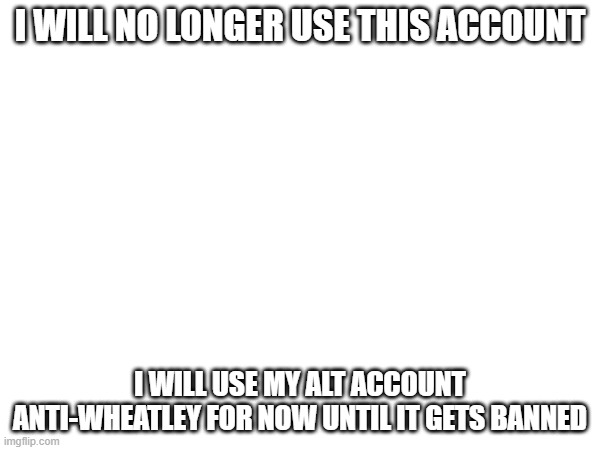 I WILL NO LONGER USE THIS ACCOUNT; I WILL USE MY ALT ACCOUNT ANTI-WHEATLEY FOR NOW UNTIL IT GETS BANNED | made w/ Imgflip meme maker