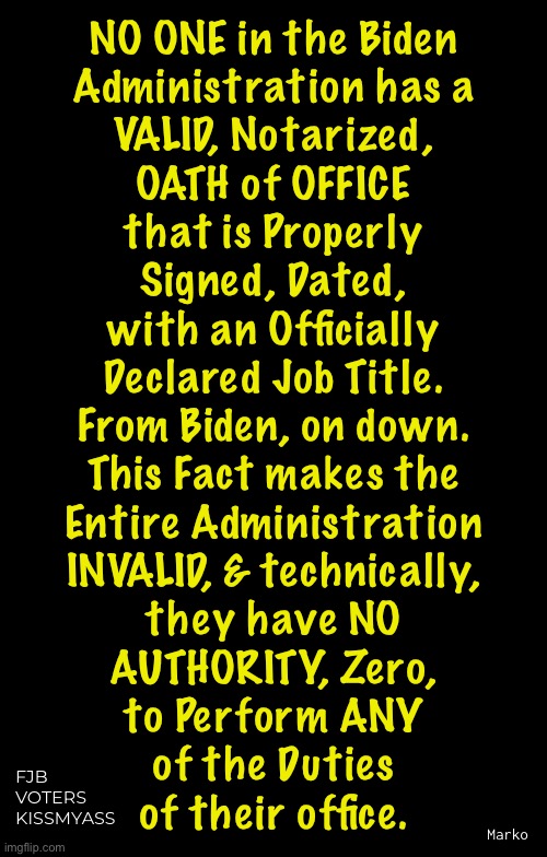 From DAY ONE — ab initio — As if it never existed | NO ONE in the Biden
Administration has a

VALID, Notarized,

OATH of OFFICE
that is Properly

Signed, Dated,
with an Officially
Declared Job Title.
From Biden, on down.
This Fact makes the
Entire Administration
INVALID, & technically,
they have NO
AUTHORITY, Zero,
to Perform ANY
of the Duties
of their office. FJB
VOTERS
KISSMYASS; Marko | image tagged in memes,biden kameltoe myorkid blinken,all bogus all the time,the party of lie cheat steal,leftists fjb voters kissmyass | made w/ Imgflip meme maker