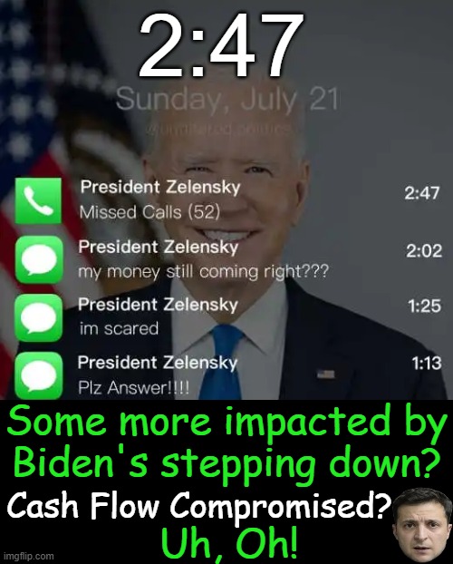 Frantic calls -- No Joke! | 2:47; Some more impacted by
Biden's stepping down? Cash Flow Compromised? Uh, Oh! | image tagged in politics,joe biden,president zelensky,sleepless days,sleepless nights,cash flow | made w/ Imgflip meme maker