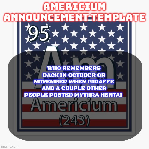 americium announcement temp | WHO REMEMBERS BACK IN OCTOBER OR NOVEMBER WHEN GIRAFFE AND A COUPLE OTHER PEOPLE POSTED MYTHRA HENTAI | image tagged in americium announcement temp | made w/ Imgflip meme maker