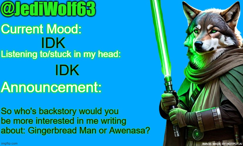 I'm leaning more towards Awen because I'd have pretty much a blank slate for her, but what do you think? | IDK; IDK; So who's backstory would you be more interested in me writing about: Gingerbread Man or Awenasa? | image tagged in jediwolf63's announcement template | made w/ Imgflip meme maker