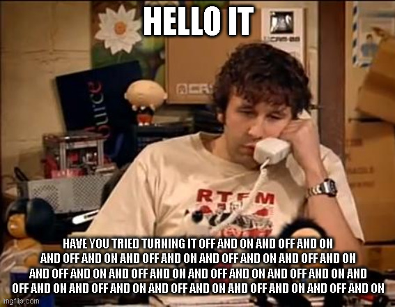 IT Crowd | HELLO IT; HAVE YOU TRIED TURNING IT OFF AND ON AND OFF AND ON AND OFF AND ON AND OFF AND ON AND OFF AND ON AND OFF AND ON AND OFF AND ON AND OFF AND ON AND OFF AND ON AND OFF AND ON AND OFF AND ON AND OFF AND ON AND OFF AND ON AND OFF AND ON AND OFF AND ON | image tagged in it crowd | made w/ Imgflip meme maker