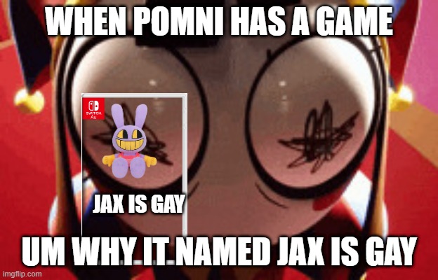 w h a t | WHEN POMNI HAS A GAME; JAX IS GAY; UM WHY IT NAMED JAX IS GAY | image tagged in w h a t | made w/ Imgflip meme maker