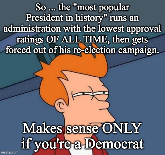 They need to stop using the term "democratic" and change to the DESPOTIC Party | So ... the "most popular President in history" runs an administration with the lowest approval ratings OF ALL TIME, then gets forced out of his re-election campaign. Makes sense ONLY if you're a Democrat | image tagged in memes,futurama fry,joe biden,democrats,looney left | made w/ Imgflip meme maker